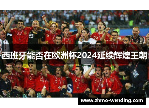 西班牙能否在欧洲杯2024延续辉煌王朝 西班牙能否在欧洲杯2024延续辉煌王朝