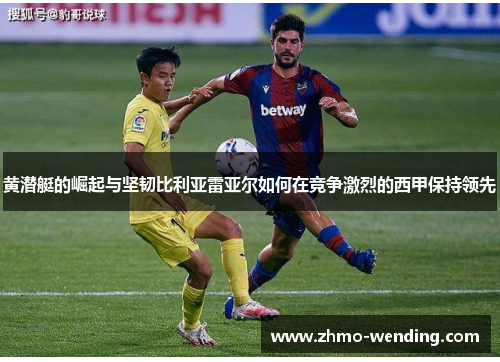 黄潜艇的崛起与坚韧比利亚雷亚尔如何在竞争激烈的西甲保持领先 黄潜艇的崛起与坚韧比利亚雷亚尔如何在竞争激烈的西甲保持领先